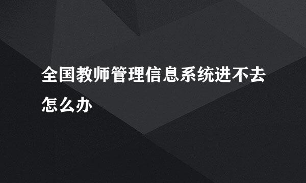 全国教师管理信息系统进不去怎么办