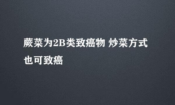 蕨菜为2B类致癌物 炒菜方式也可致癌