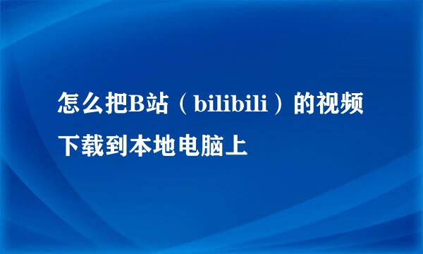 怎么把B站（bilibili）的视频下载到本地电脑上