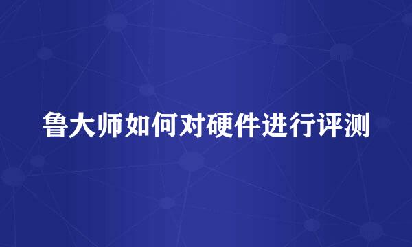 鲁大师如何对硬件进行评测