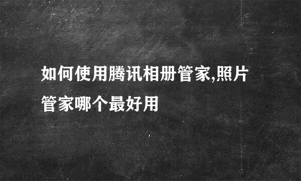 如何使用腾讯相册管家,照片管家哪个最好用