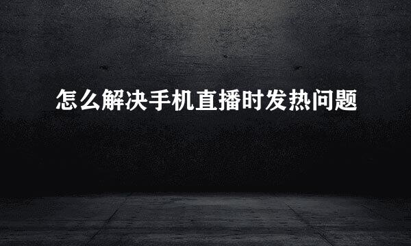 怎么解决手机直播时发热问题