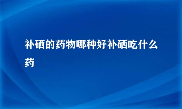 补硒的药物哪种好补硒吃什么药