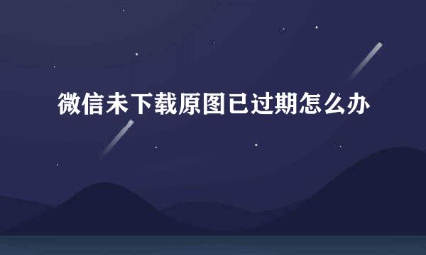 微信未下载原图已过期怎么办