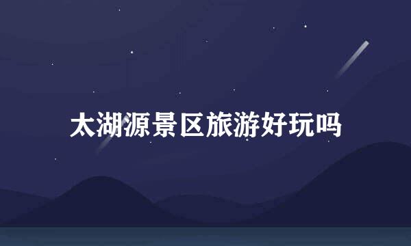 太湖源景区旅游好玩吗
