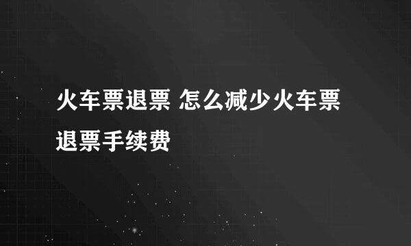 火车票退票 怎么减少火车票退票手续费