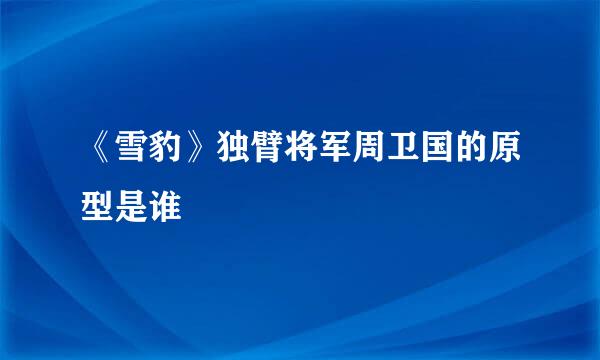 《雪豹》独臂将军周卫国的原型是谁