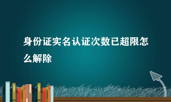 身份证实名认证次数已超限怎么解除