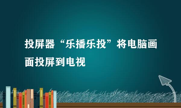 投屏器“乐播乐投”将电脑画面投屏到电视