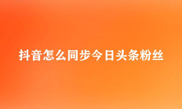 抖音怎么同步今日头条粉丝
