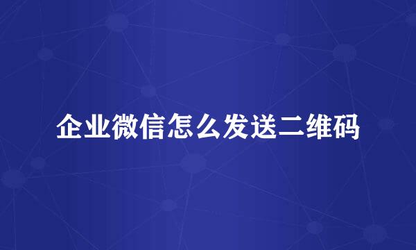 企业微信怎么发送二维码