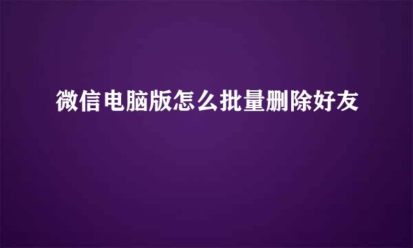 微信电脑版怎么批量删除好友