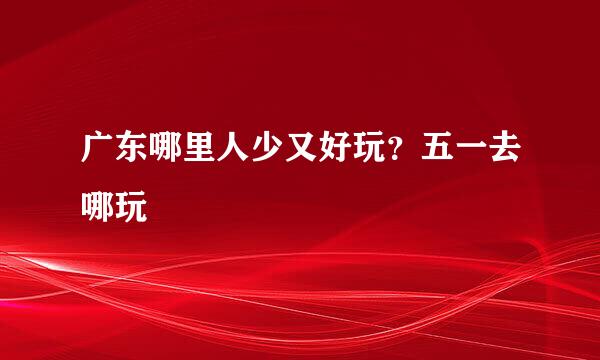 广东哪里人少又好玩？五一去哪玩