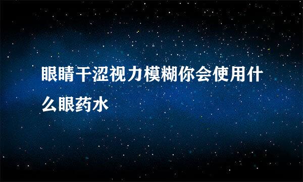 眼睛干涩视力模糊你会使用什么眼药水