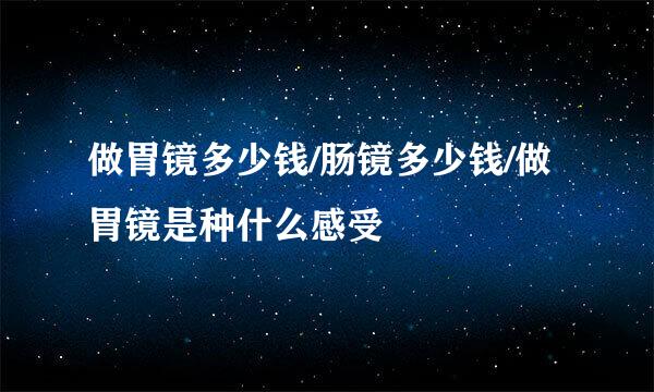 做胃镜多少钱/肠镜多少钱/做胃镜是种什么感受