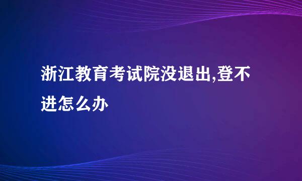 浙江教育考试院没退出,登不进怎么办