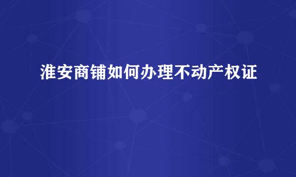 淮安商铺如何办理不动产权证