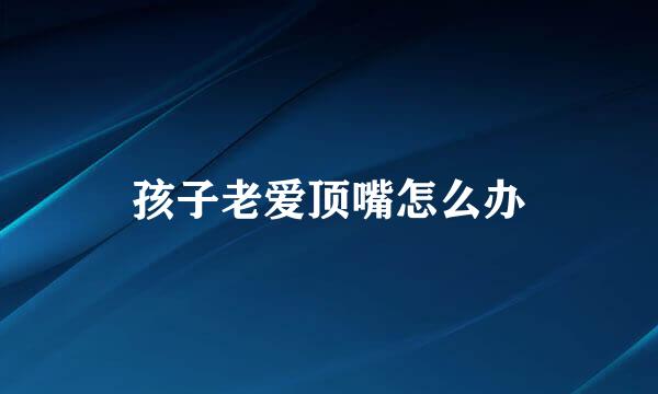 孩子老爱顶嘴怎么办