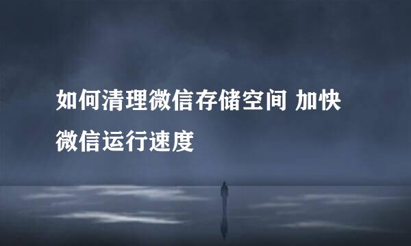 如何清理微信存储空间 加快微信运行速度