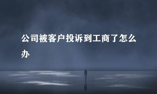 公司被客户投诉到工商了怎么办