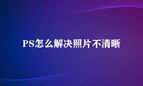 PS怎么解决照片不清晰