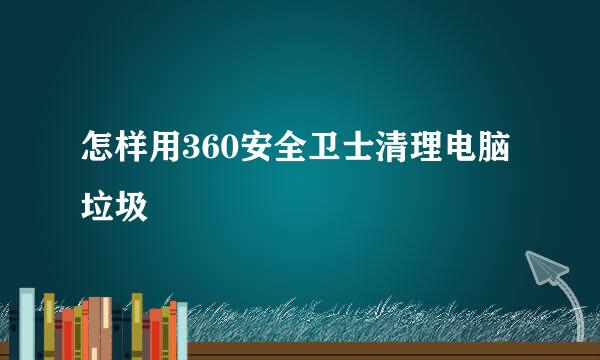 怎样用360安全卫士清理电脑垃圾