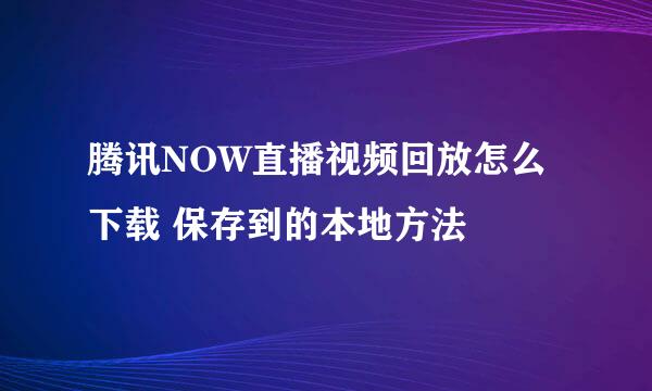腾讯NOW直播视频回放怎么下载 保存到的本地方法