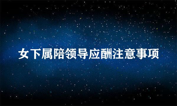 女下属陪领导应酬注意事项