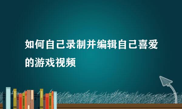 如何自己录制并编辑自己喜爱的游戏视频