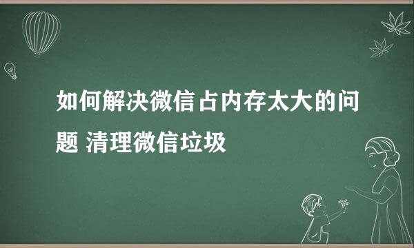 如何解决微信占内存太大的问题 清理微信垃圾