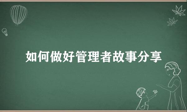 如何做好管理者故事分享