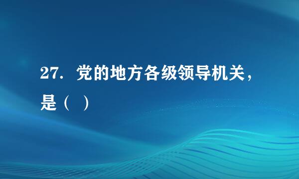 27．党的地方各级领导机关，是（ ）