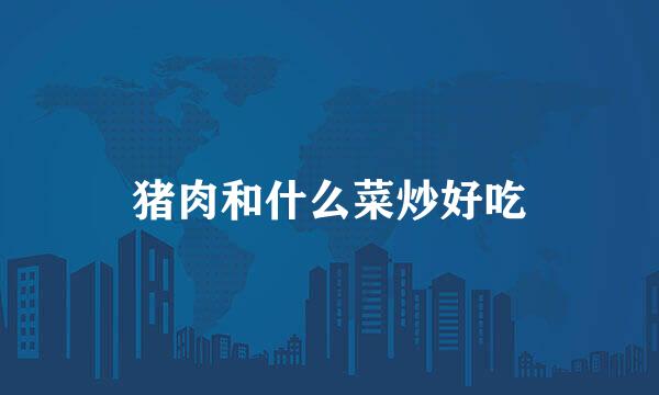 猪肉和什么菜炒好吃