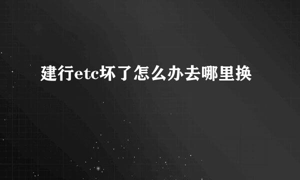 建行etc坏了怎么办去哪里换