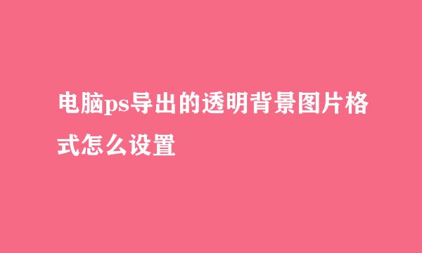 电脑ps导出的透明背景图片格式怎么设置