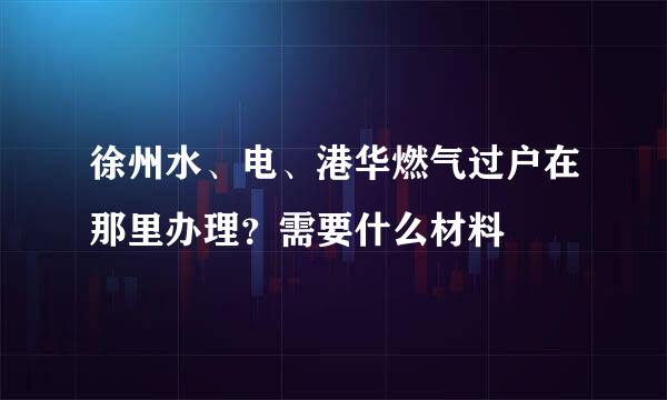 徐州水、电、港华燃气过户在那里办理？需要什么材料