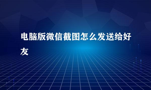 电脑版微信截图怎么发送给好友