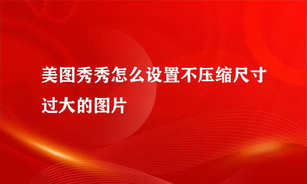 美图秀秀怎么设置不压缩尺寸过大的图片
