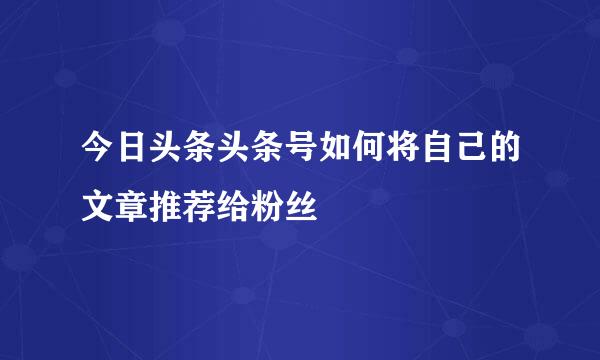 今日头条头条号如何将自己的文章推荐给粉丝