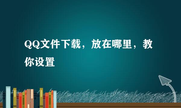 QQ文件下载，放在哪里，教你设置