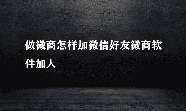 做微商怎样加微信好友微商软件加人