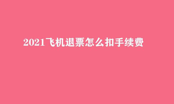 2021飞机退票怎么扣手续费