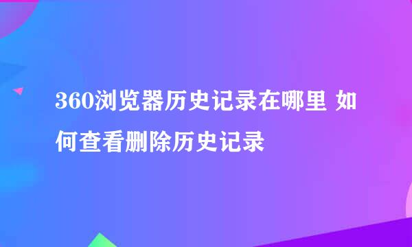360浏览器历史记录在哪里 如何查看删除历史记录