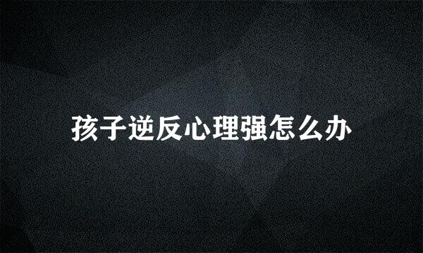 孩子逆反心理强怎么办