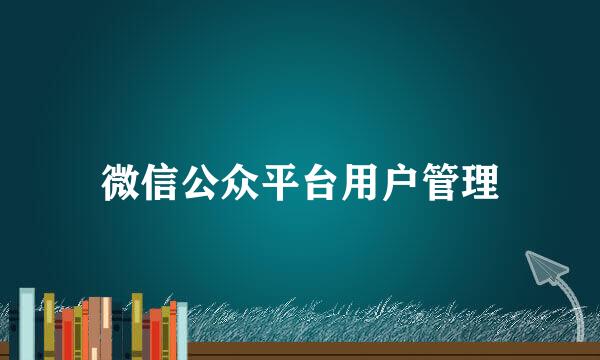 微信公众平台用户管理