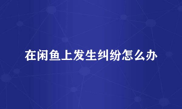 在闲鱼上发生纠纷怎么办