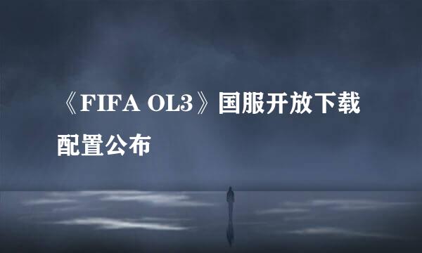 《FIFA OL3》国服开放下载 配置公布