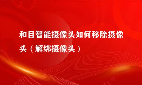 和目智能摄像头如何移除摄像头（解绑摄像头）