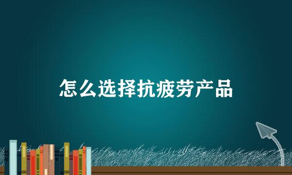 怎么选择抗疲劳产品