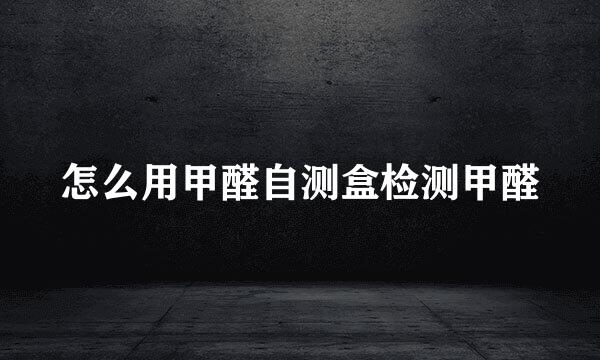 怎么用甲醛自测盒检测甲醛